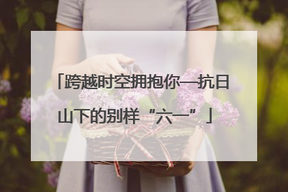 跨越时空拥抱你—抗日山下的别样“六一”