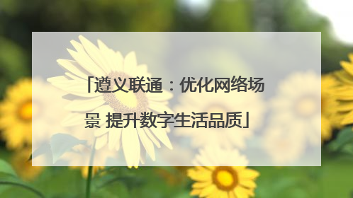 遵义联通：优化网络场景 提升数字生活品质