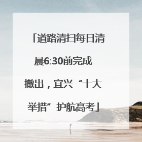 道路清扫每日清晨6:30前完成撤出，宜兴“十大举措”护航高考