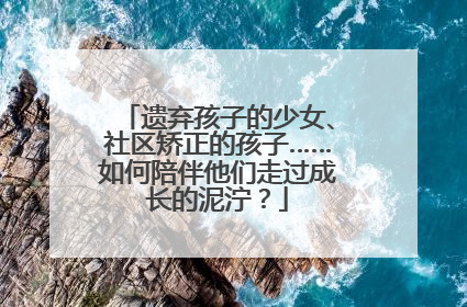 遗弃孩子的少女、社区矫正的孩子……如何陪伴他们走过成长的泥泞？