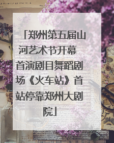 郑州第五届山河艺术节开幕 首演剧目舞蹈剧场《火车站》首站停靠郑州大剧院