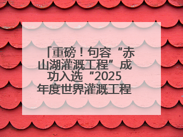重磅！句容“赤山湖灌溉工程”成功入选“2025年度世界灌溉工程遗产”