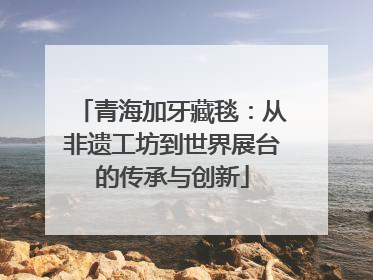 青海加牙藏毯：从非遗工坊到世界展台的传承与创新