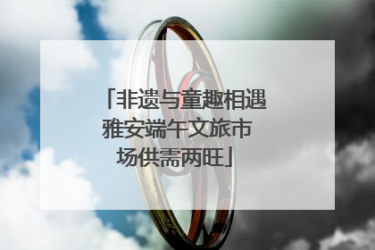 非遗与童趣相遇 雅安端午文旅市场供需两旺