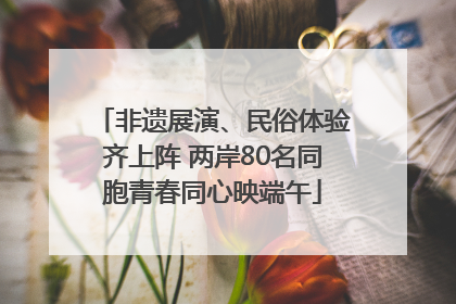 非遗展演、民俗体验齐上阵 两岸80名同胞青春同心映端午