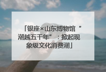 银座×山东博物馆“潮越五千年”：掀起现象级文化消费潮