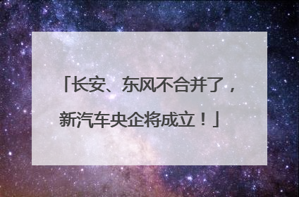 长安、东风不合并了，新汽车央企将成立！