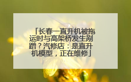 长春一直升机被拖运时与高架桥发生剐蹭？汽修店：是直升机模型，正在维修