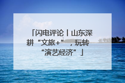 闪电评论丨山东深耕“文旅+”，玩转“演艺经济”