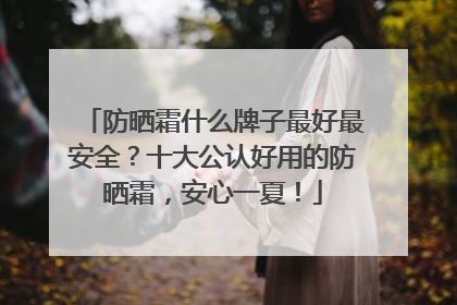 防晒霜什么牌子最好最安全？十大公认好用的防晒霜，安心一夏！