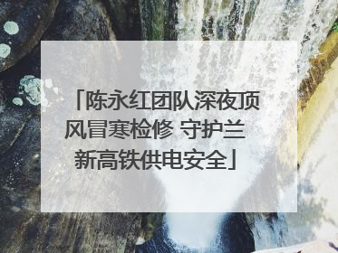 陈永红团队深夜顶风冒寒检修 守护兰新高铁供电安全