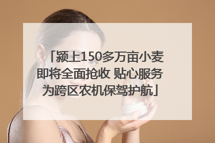 颍上150多万亩小麦即将全面抢收 贴心服务为跨区农机保驾护航