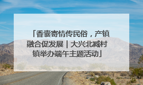 香囊寄情传民俗，产镇融合促发展｜大兴北臧村镇举办端午主题活动