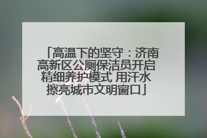 高温下的坚守：济南高新区公厕保洁员开启精细养护模式 用汗水擦亮城市文明窗口