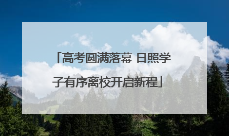 高考圆满落幕 日照学子有序离校开启新程