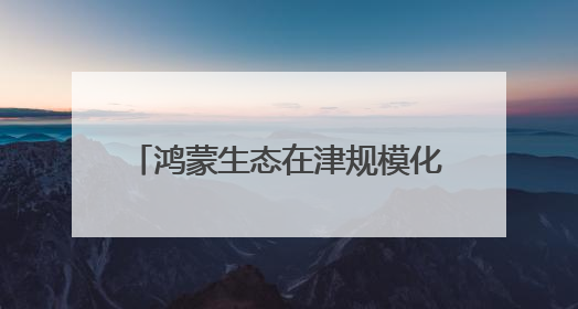 鸿蒙生态在津规模化发展，政企全面加速内部办公应用适配
