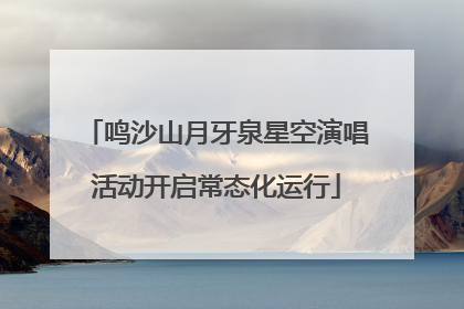 鸣沙山月牙泉星空演唱活动开启常态化运行
