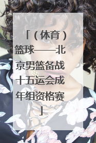 （体育）篮球——北京男篮备战十五运会成年组资格赛