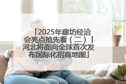 2025年廊坊经洽会亮点抢先看（二）丨河北将面向全球首次发布国际化招商地图