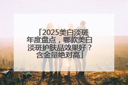 2025美白淡斑年度盘点，哪款美白淡斑护肤品效果好？含金量绝对高