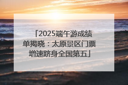 2025端午游成绩单揭晓：太原景区门票增速跻身全国第五