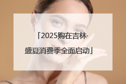 2025购在吉林·盛夏消费季全面启动