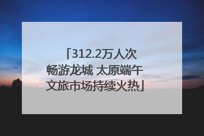 312.2万人次畅游龙城 太原端午文旅市场持续火热