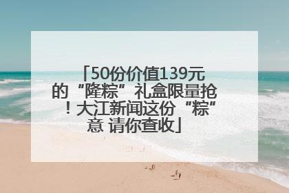 50份价值139元的“隆粽”礼盒限量抢！大江新闻这份“粽”意 请你查收