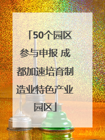 50个园区参与申报 成都加速培育制造业特色产业园区