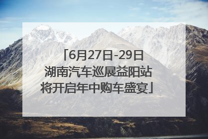 6月27日-29日 湖南汽车巡展益阳站将开启年中购车盛宴