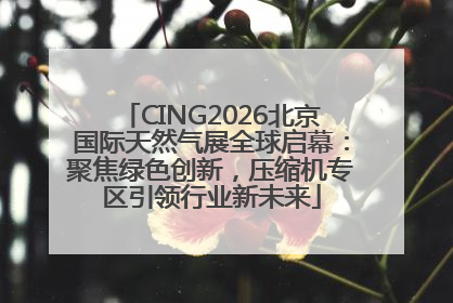 CING2026北京国际天然气展全球启幕：聚焦绿色创新，压缩机专区引领行业新未来