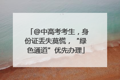 @中高考考生，身份证丢失莫慌，“绿色通道”优先办理