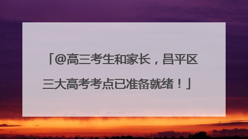 @高三考生和家长，昌平区三大高考考点已准备就绪！