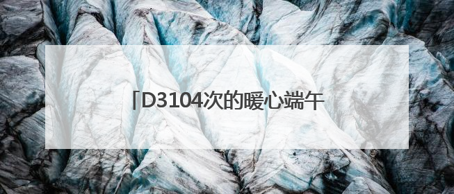 D3104次的暖心端午：粽情端午，温情旅途